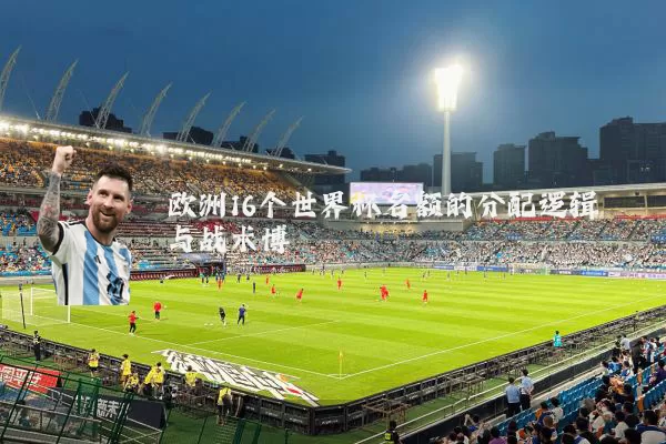 欧洲16个世界杯名额的分配逻辑与战术博弈